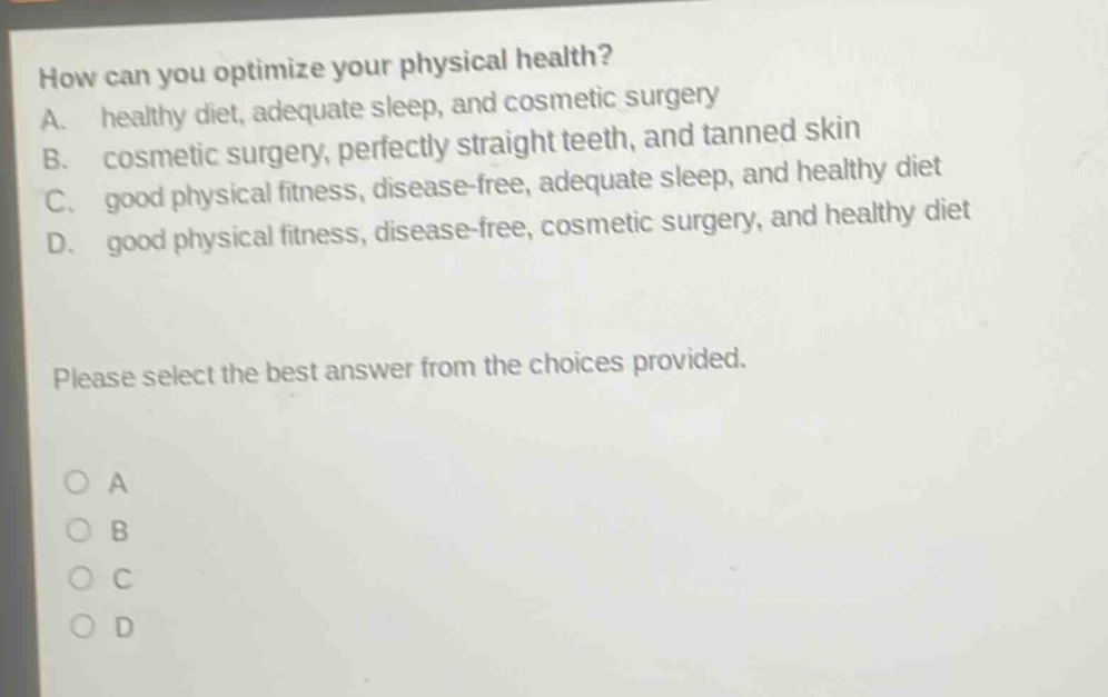 how can you optimize your physical health?\na. healthy diet, adequate sleep, and cosmetic surgery\nb. cosmetic surgery, perfectly straight teeth, and tanned skin\nc. good physical fitness, disease - free, adequate sleep, and healthy diet\nd. good physical fitness, disease - free, cosmetic surgery, and healthy diet\nplease select the best answer from the choices provided.\no a\no b\no c\no d