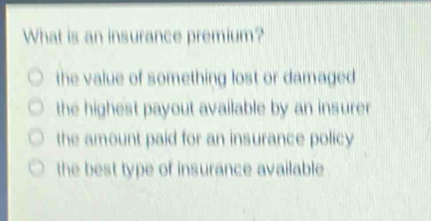 what is an insurance premium?\n○ the value of something lost or damaged\n○ the highest payout available by an insurer\n○ the amount paid for an insurance policy\n○ the best type of insurance available