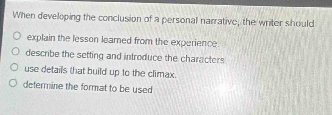 when developing the conclusion of a personal narrative, the writer should\no explain the lesson learned from the experience.\no describe the setting and introduce the characters.\no use details that build up to the climax.\no determine the format to be used.