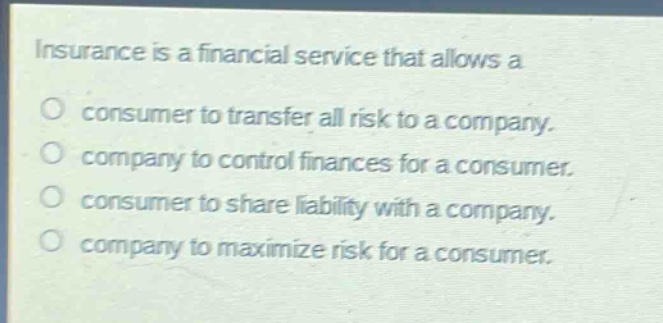 insurance is a financial service that allows a\no consumer to transfer all risk to a company.\no company to control finances for a consumer.\no consumer to share liability with a company.\no company to maximize risk for a consumer.