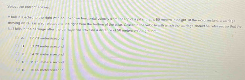 select the correct answer.\na ball is ejected to the right with an unknown horizontal velocity from the top of a pillar that is 50 meters in height. at the exact instant, a carriage moving on rails is also released to the right from the bottom of the pillar. calculate the velocity with which the carriage should be released so that the ball falls in the carriage after the carriage has traveled a distance of 50 meters on the ground.\na. 12.20 meters/second\nb. 13.23 meters/second\nc. 14.30 meters/second\nd. 15.65 meters/second\ne. 16.00 meters/second