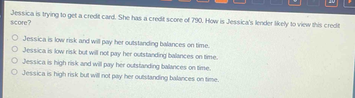 jessica is trying to get a credit card. she has a credit score of 790. how is jessicas lender likely to view this credit score?\njessica is low risk and will pay her outstanding balances on time.\njessica is low risk but will not pay her outstanding balances on time.\njessica is high risk and will pay her outstanding balances on time.\njessica is high risk but will not pay her outstanding balances on time.