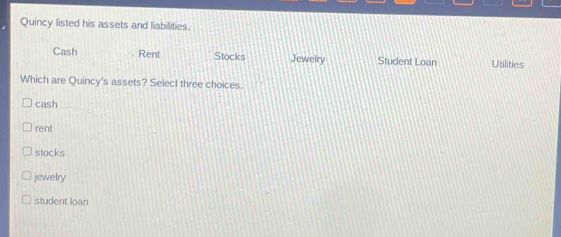 quincy listed his assets and liabilities.\ncash rent stocks jewelry student loan utilities\nwhich are quincys assets? select three choices.\ncash\nrent\nstocks\njewelry\nstudent loan