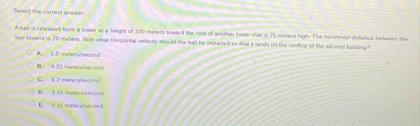 select the correct answer.\na ball is released from a tower at a height of 100 meters toward the roof of another tower that is 25 meters high. the horizontal distance between the two towers is 20 meters. with what horizontal velocity should the ball be imparted so that it lands on the rooftop of the second building?\na. 5.0 meters/second\nb. 4.22 meters/second\nc. 9.2 meters/second\nd. 3.91 meters/second\ne. 5.11 meters/second