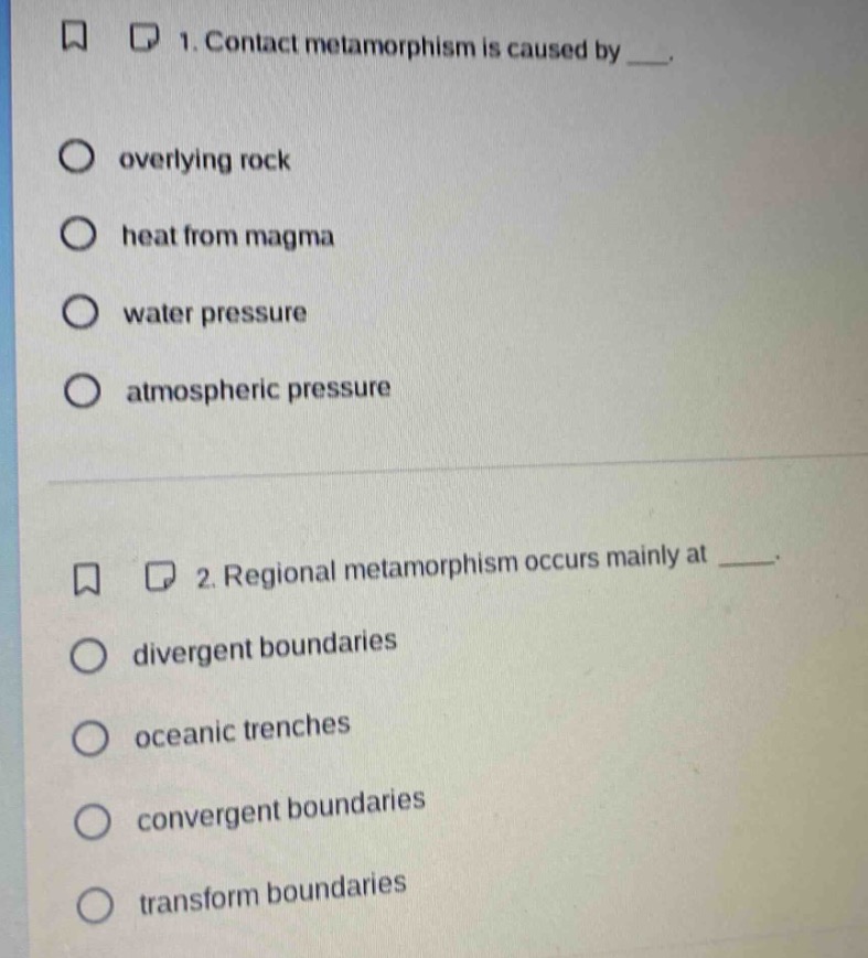 1. contact metamorphism is caused by ___.\n- overlying rock\n- heat from magma\n- water pressure\n- atmospheric pressure\n\n2. regional metamorphism occurs mainly at ___.\n- divergent boundaries\n- oceanic trenches\n- convergent boundaries\n- transform boundaries