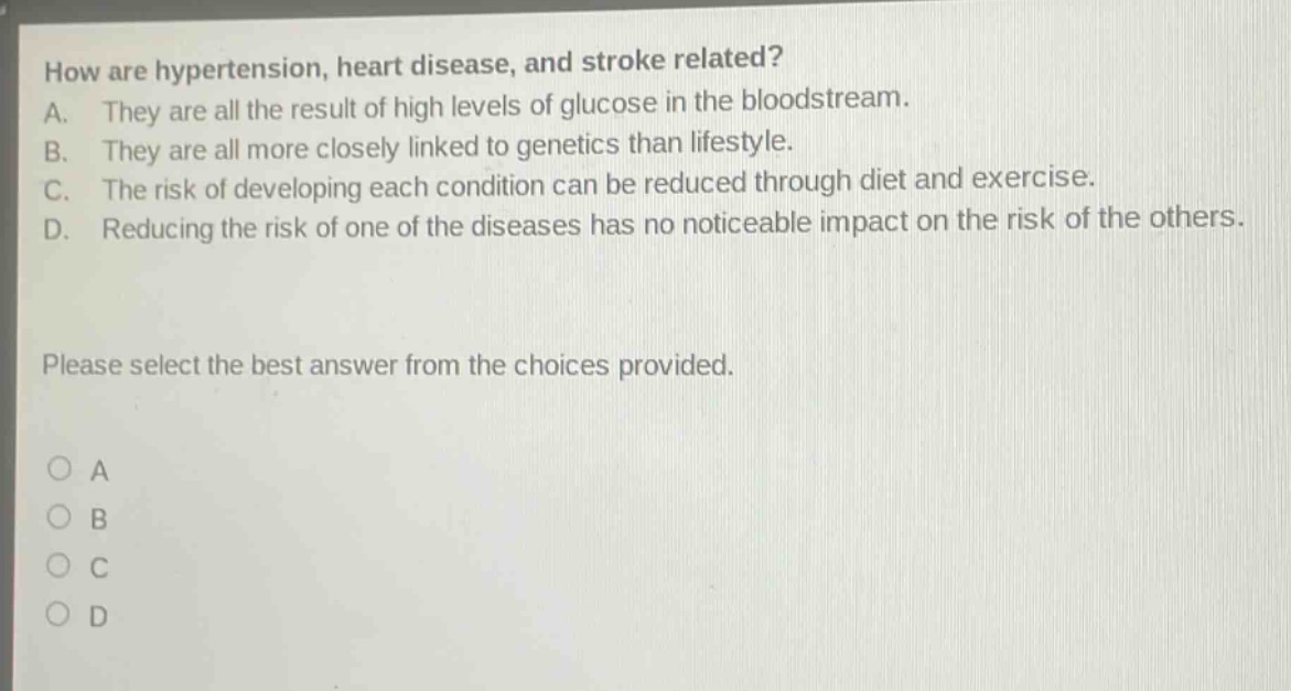 how are hypertension, heart disease, and stroke related?\na. they are all the result of high levels of glucose in the bloodstream.\nb. they are all more closely linked to genetics than lifestyle.\nc. the risk of developing each condition can be reduced through diet and exercise.\nd. reducing the risk of one of the diseases has no noticeable impact on the risk of the others.\nplease select the best answer from the choices provided.\n○ a\n○ b\n○ c\n○ d