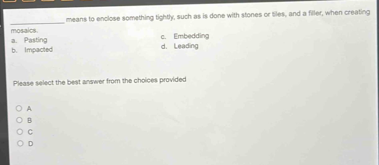 ____ means to enclose something tightly, such as is done with stones or tiles, and a filler, when creating mosaics.\na. pasting\nc. embedding\nb. impacted\nd. leading\nplease select the best answer from the choices provided\no a\no b\no c\no d