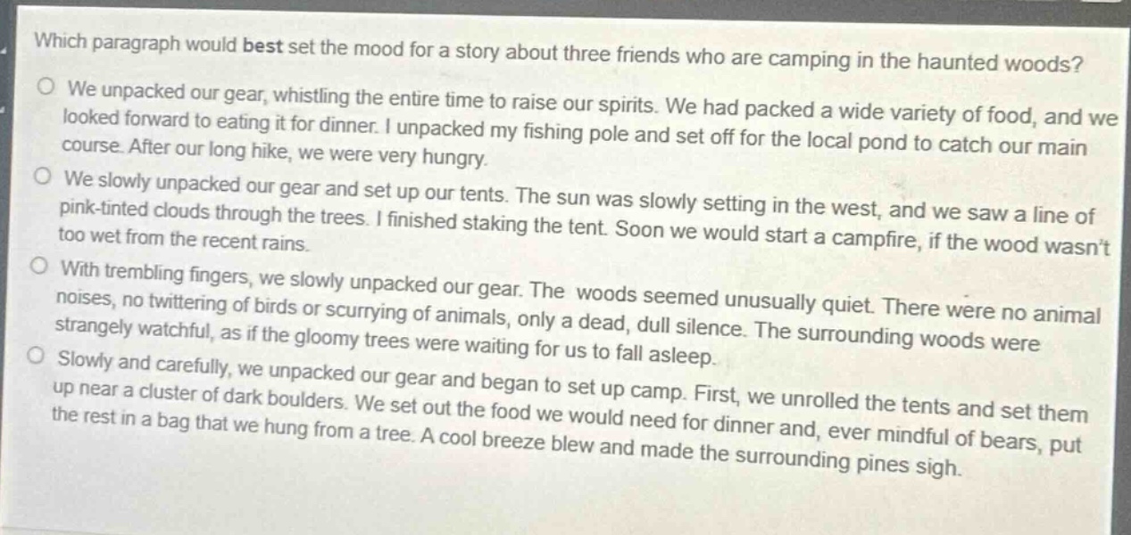 which paragraph would best set the mood for a story about three friends who are camping in the haunted woods?\no we unpacked our gear, whistling the entire time to raise our spirits. we had packed a wide variety of food, and we looked forward to eating it for dinner. i unpacked my fishing pole and set off for the local pond to catch our main course. after our long hike, we were very hungry.\no we slowly unpacked our gear and set up our tents. the sun was slowly setting in the west, and we saw a line of pink - tinted clouds through the trees. i finished staking the tent. soon we would start a campfire, if the wood wasnt too wet from the recent rains.\no with trembling fingers, we slowly unpacked our gear. the woods seemed unusually quiet. there were no animal noises, no twittering of birds or scurrying of animals, only a dead, dull silence. the surrounding woods were strangely watchful, as if the gloomy trees were waiting for us to fall asleep.\no slowly and carefully, we unpacked our gear and began to set up camp. first, we unrolled the tents and set them up near a cluster of dark boulders. we set out the food we would need for dinner and, ever mindful of bears, put the rest in a bag that we hung from a tree. a cool breeze blew and made the surrounding pines sigh.