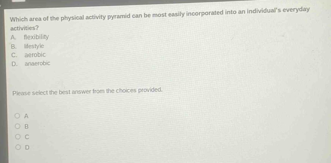 which area of the physical activity pyramid can be most easily incorporated into an individuals everyday activities?\na. flexibility\nb. lifestyle\nc. aerobic\nd. anaerobic\nplease select the best answer from the choices provided.\no a\no b\no c\no d
