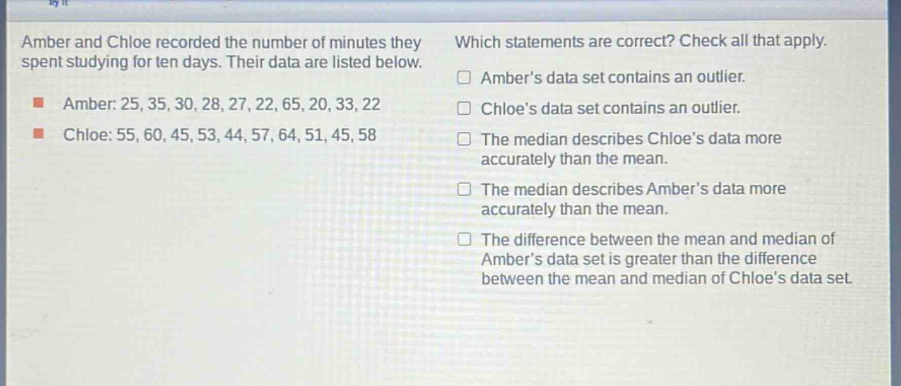 amber and chloe recorded the number of minutes they spent studying for ten days. their data are listed below.\namber: 25, 35, 30, 28, 27, 22, 65, 20, 33, 22\nchloe: 55, 60, 45, 53, 44, 57, 64, 51, 45, 58\nwhich statements are correct? check all that apply.\n□ amber’s data set contains an outlier.\n□ chloe’s data set contains an outlier.\n□ the median describes chloe’s data more accurately than the mean.\n□ the median describes amber’s data more accurately than the mean.\n□ the difference between the mean and median of amber’s data set is greater than the difference between the mean and median of chloe’s data set.