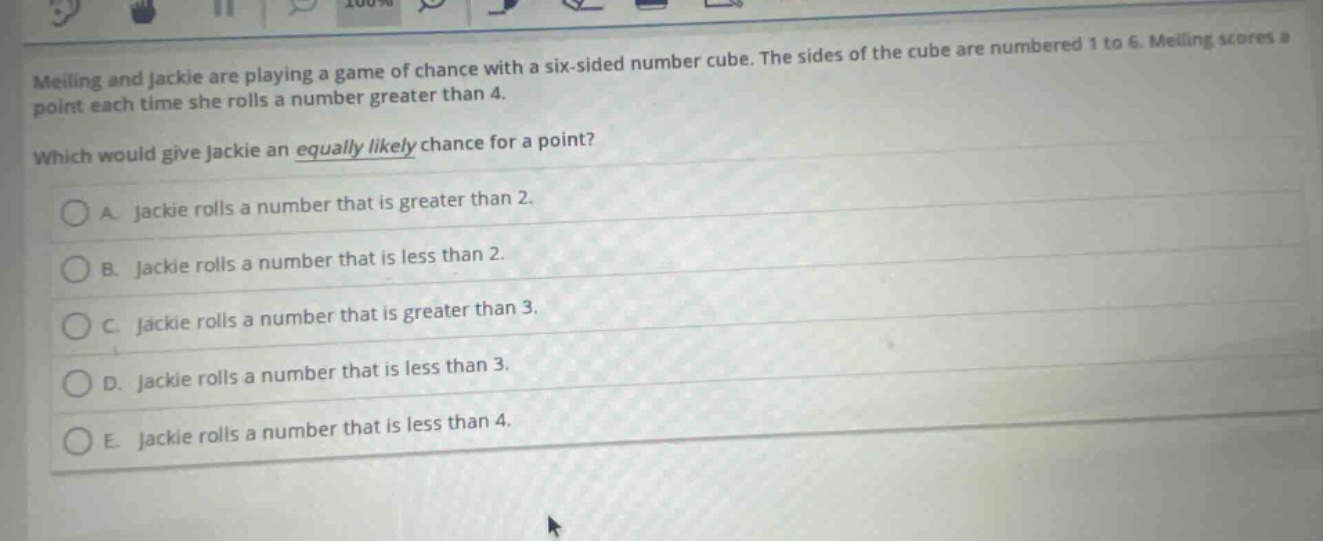 meiling and jackie are playing a game of chance with a six - sided number cube. the sides of the cube are numbered 1 to 6. meiling scores a point each time she rolls a number greater than 4. which would give jackie an equally likely chance for a point? a. jackie rolls a number that is greater than 2. b. jackie rolls a number that is less than 2. c. jackie rolls a number that is greater than 3. d. jackie rolls a number that is less than 3. e. jackie rolls a number that is less than 4.