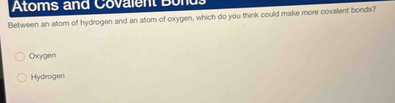 atoms and covalent bonds\nbetween an atom of hydrogen and an atom of oxygen, which do you think could make more covalent bonds?\noxygen\nhydrogen