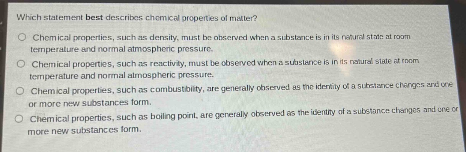 which statement best describes chemical properties of matter?\nchemical properties, such as density, must be observed when a substance is in its natural state at room temperature and normal atmospheric pressure.\nchemical properties, such as reactivity, must be observed when a substance is in its natural state at room temperature and normal atmospheric pressure.\nchemical properties, such as combustibility, are generally observed as the identity of a substance changes and one or more new substances form.\nchemical properties, such as boiling point, are generally observed as the identity of a substance changes and one or more new substances form.