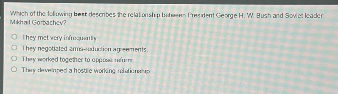 which of the following best describes the relationship between president george h. w. bush and soviet leader mikhail gorbachev?\nthey met very infrequently.\nthey negotiated arms - reduction agreements.\nthey worked together to oppose reform.\nthey developed a hostile working relationship.