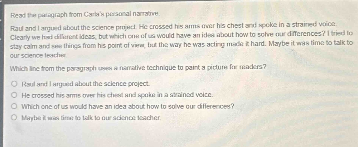 read the paragraph from carlas personal narrative. raul and i argued about the science project. he crossed his arms over his chest and spoke in a strained voice. clearly we had different ideas, but which one of us would have an idea about how to solve our differences? i tried to stay calm and see things from his point of view, but the way he was acting made it hard. maybe it was time to talk to our science teacher. which line from the paragraph uses a narrative technique to paint a picture for readers? raul and i argued about the science project. he crossed his arms over his chest and spoke in a strained voice. which one of us would have an idea about how to solve our differences? maybe it was time to talk to our science teacher.