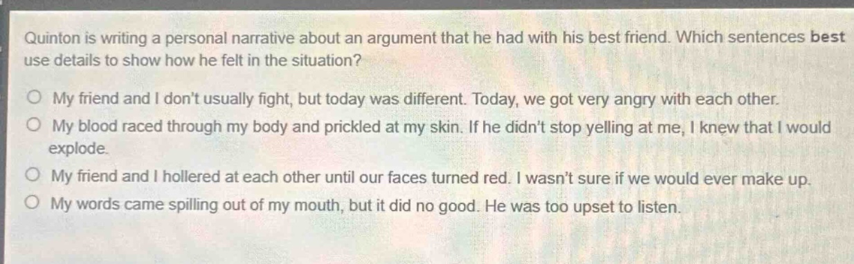 quinton is writing a personal narrative about an argument that he had with his best friend. which sentences best use details to show how he felt in the situation?\no my friend and i dont usually fight, but today was different. today, we got very angry with each other.\no my blood raced through my body and prickled at my skin. if he didnt stop yelling at me, i knew that i would explode.\no my friend and i hollered at each other until our faces turned red. i wasnt sure if we would ever make up.\no my words came spilling out of my mouth, but it did no good. he was too upset to listen.