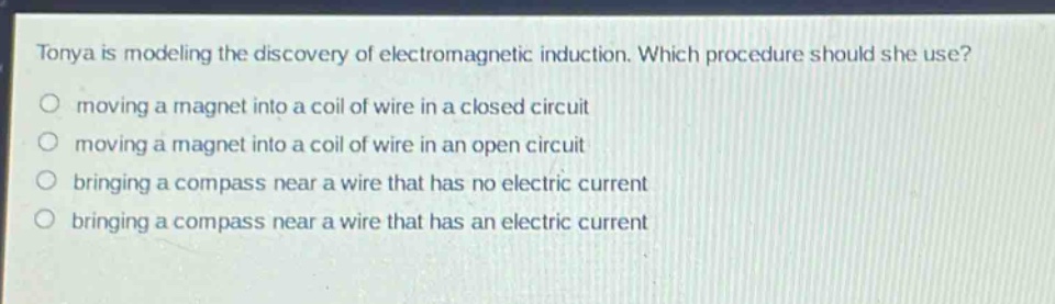 tonya is modeling the discovery of electromagnetic induction. which procedure should she use?\n moving a magnet into a coil of wire in a closed circuit\n moving a magnet into a coil of wire in an open circuit\n bringing a compass near a wire that has no electric current\n bringing a compass near a wire that has an electric current