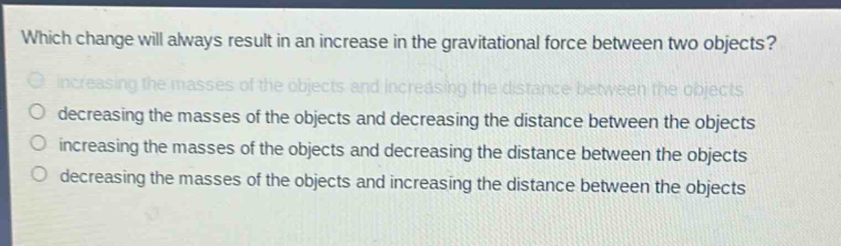 which change will always result in an increase in the gravitational force between two objects?\nincreasing the masses of the objects and increasing the distance between the objects\ndecreasing the masses of the objects and decreasing the distance between the objects\nincreasing the masses of the objects and decreasing the distance between the objects\ndecreasing the masses of the objects and increasing the distance between the objects