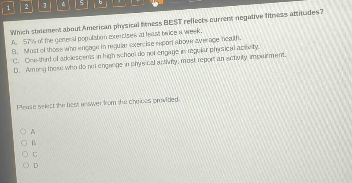 which statement about american physical fitness best reflects current negative fitness attitudes? a. 57% of the general population exercises at least twice a week. b. most of those who engage in regular exercise report above average health. c. one - third of adolescents in high school do not engage in regular physical activity. d. among those who do not engage in physical activity, most report an activity impairment. please select the best answer from the choices provided.