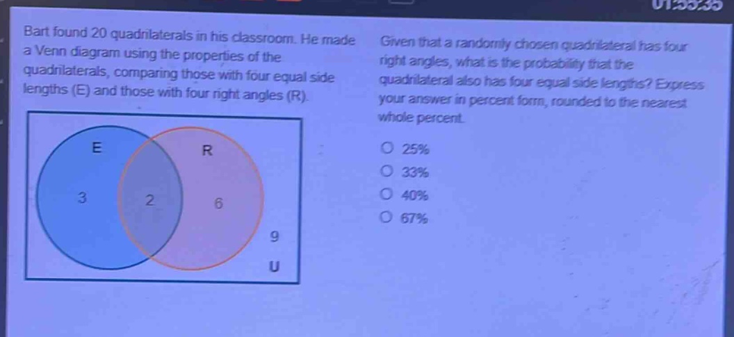 bart found 20 quadrilaterals in his classroom. he made a venn diagram using the properties of the quadrilaterals, comparing those with four equal side lengths (e) and those with four right angles (r). given that a randomly - chosen quadrilateral has four right angles, what is the probability that the quadrilateral also has four equal side lengths? express your answer in percent form, rounded to the nearest whole percent. o 25% o 33% o 40% o 67%