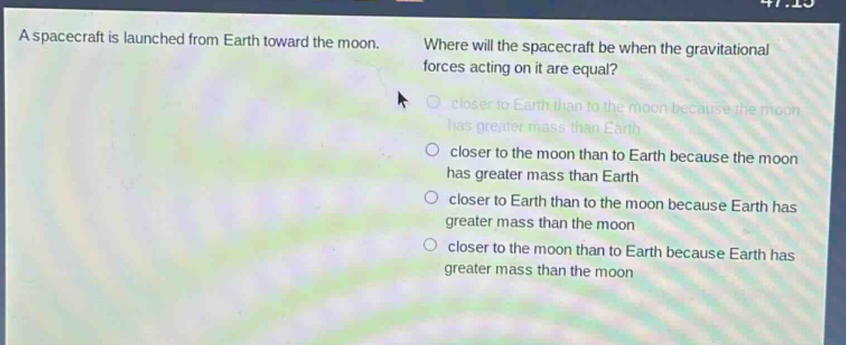 a spacecraft is launched from earth toward the moon. where will the spacecraft be when the gravitational forces acting on it are equal? closer to earth than to the moon because the moon has greater mass than earth closer to the moon than to earth because the moon has greater mass than earth closer to earth than to the moon because earth has greater mass than the moon closer to the moon than to earth because earth has greater mass than the moon