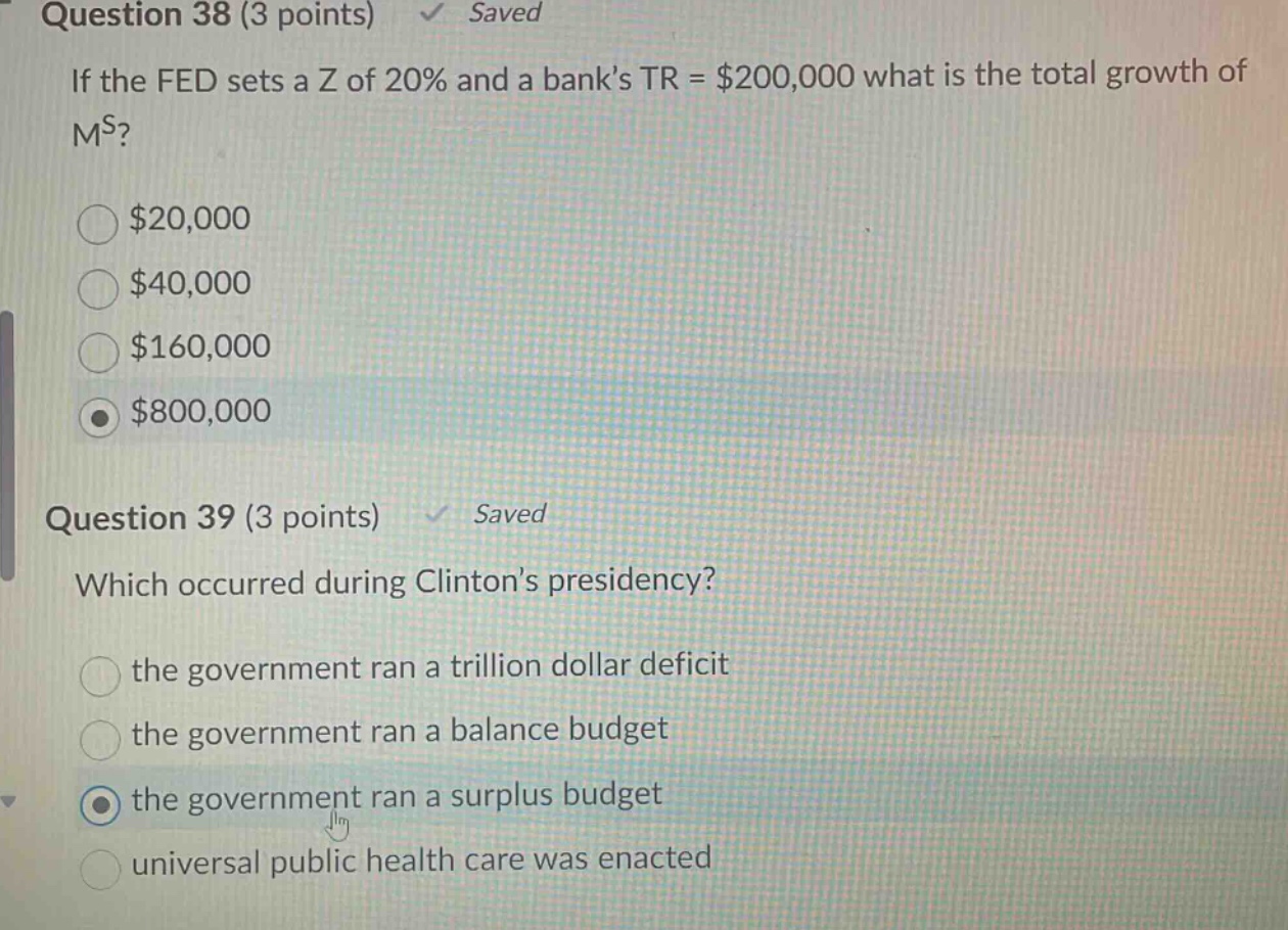 question 38 (3 points) saved\nif the fed sets a z of 20% and a banks tr = $200,000 what is the total growth of m^s?\n$20,000\n$40,000\n$160,000\n$800,000\nquestion 39 (3 points) saved\nwhich occurred during clintons presidency?\nthe government ran a trillion dollar deficit\nthe government ran a balance budget\nthe government ran a surplus budget\nuniversal public health care was enacted