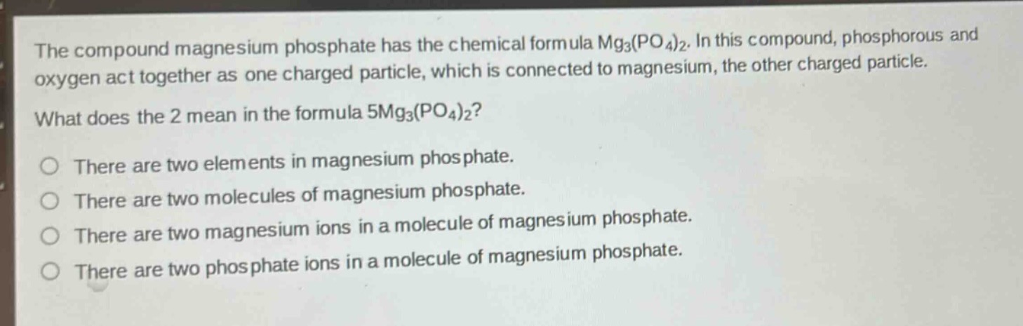 the compound magnesium phosphate has the chemical formula mg3(po4)2. in this compound, phosphorous and oxygen act together as one charged particle, which is connected to magnesium, the other charged particle. what does the 2 mean in the formula 5mg3(po4)2?\nthere are two elements in magnesium phosphate.\nthere are two molecules of magnesium phosphate.\nthere are two magnesium ions in a molecule of magnesium phosphate.\nthere are two phosphate ions in a molecule of magnesium phosphate.