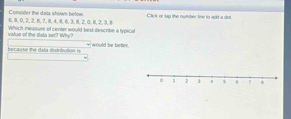 consider the data shown below.\n6, 8, 0, 2, 2, 8, 7, 8, 4, 8, 6, 3, 8, 2, 0, 8, 2, 3, 8\nwhich measure of center would best describe a typical value of the data set? why?\nwould be better,\nbecause the data distribution is