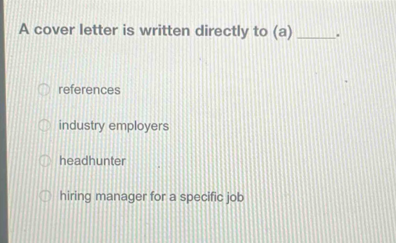 a cover letter is written directly to (a) _____.\nreferences\nindustry employers\nheadhunter\nhiring manager for a specific job