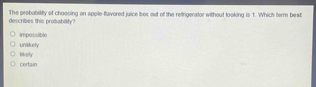 the probability of choosing an apple - flavored juice box out of the refrigerator without looking is 1. which term best describes this probability?\nimpossible\nunlikely\nlikely\ncertain