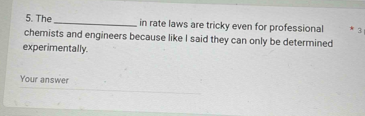 5. the ______________ in rate laws are tricky even for professional chemists and engineers because like i said they can only be determined experimentally.\nyour answer