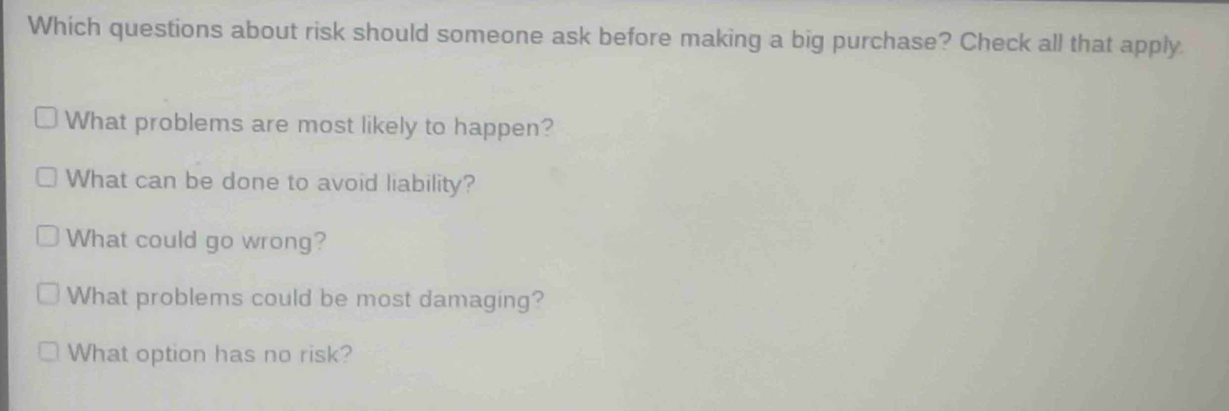 which questions about risk should someone ask before making a big purchase? check all that apply.\n□ what problems are most likely to happen?\n□ what can be done to avoid liability?\n□ what could go wrong?\n□ what problems could be most damaging?\n□ what option has no risk?
