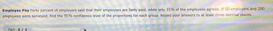 employee pay forty percent of employers said that their employees are fairly paid, while only 15% of the employees agreed. if 50 employers and 200 employees were surveyed, find the 95% confidence level of the proportions for each group. round your answers to at least three decimal places. part: 0 / 2