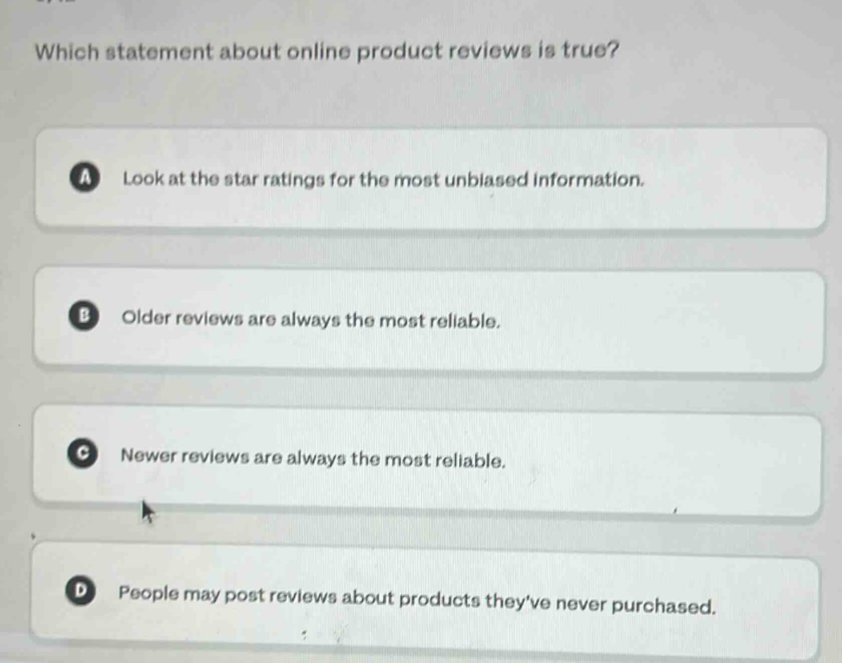which statement about online product reviews is true?\na look at the star ratings for the most unbiased information.\nb older reviews are always the most reliable.\nc newer reviews are always the most reliable.\nd people may post reviews about products theyve never purchased.