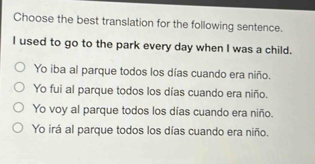 choose the best translation for the following sentence. i used to go to the park every day when i was a child. yo iba al parque todos los días cuando era niño. yo fui al parque todos los días cuando era niño. yo voy al parque todos los días cuando era niño. yo irá al parque todos los días cuando era niño.