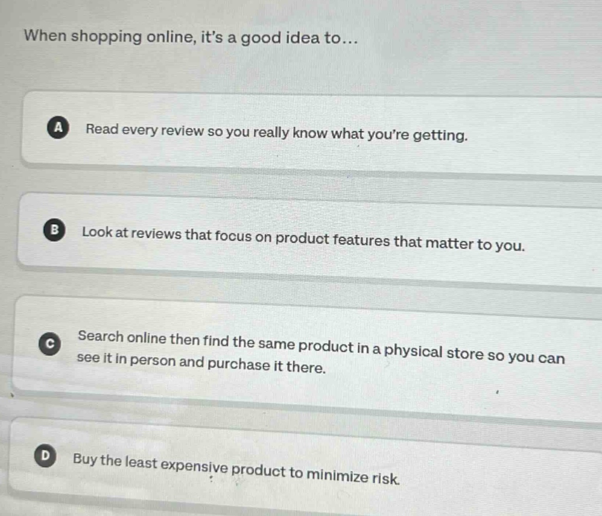 when shopping online, its a good idea to...\na read every review so you really know what youre getting.\nb look at reviews that focus on product features that matter to you.\nc search online then find the same product in a physical store so you can see it in person and purchase it there.\nd buy the least expensive product to minimize risk.