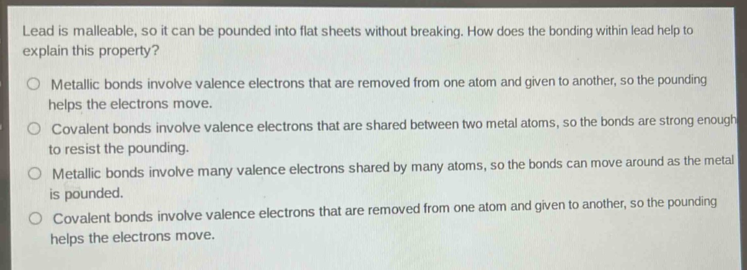 lead is malleable, so it can be pounded into flat sheets without breaking. how does the bonding within lead help to explain this property?\n\nmetallic bonds involve valence electrons that are removed from one atom and given to another, so the pounding helps the electrons move.\n\ncovalent bonds involve valence electrons that are shared between two metal atoms, so the bonds are strong enough to resist the pounding.\n\nmetallic bonds involve many valence electrons shared by many atoms, so the bonds can move around as the metal is pounded.\n\ncovalent bonds involve valence electrons that are removed from one atom and given to another, so the pounding helps the electrons move.