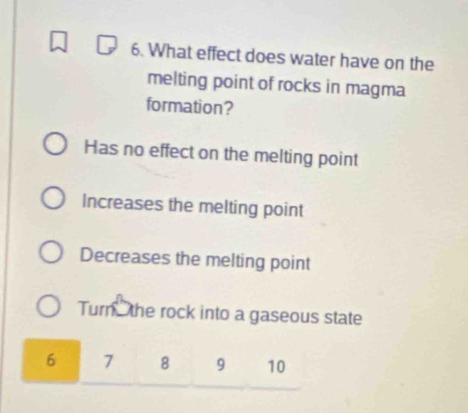 6. what effect does water have on the melting point of rocks in magma formation?\nhas no effect on the melting point\nincreases the melting point\ndecreases the melting point\nturn the rock into a gaseous state