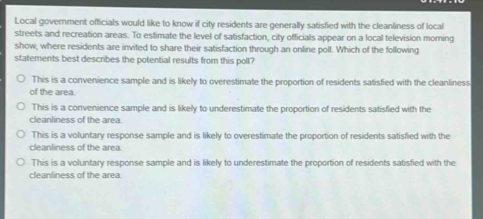 local government officials would like to know if city residents are generally satisfied with the cleanliness of local streets and recreation areas. to estimate the level of satisfaction, city officials appear on a local television morning show, where residents are invited to share their satisfaction through an online poll. which of the following statements best describes the potential results from this poll?\no this is a convenience sample and is likely to overestimate the proportion of residents satisfied with the cleanliness of the area.\no this is a convenience sample and is likely to underestimate the proportion of residents satisfied with the cleanliness of the area.\no this is a voluntary response sample and is likely to overestimate the proportion of residents satisfied with the cleanliness of the area.\no this is a voluntary response sample and is likely to underestimate the proportion of residents satisfied with the cleanliness of the area.