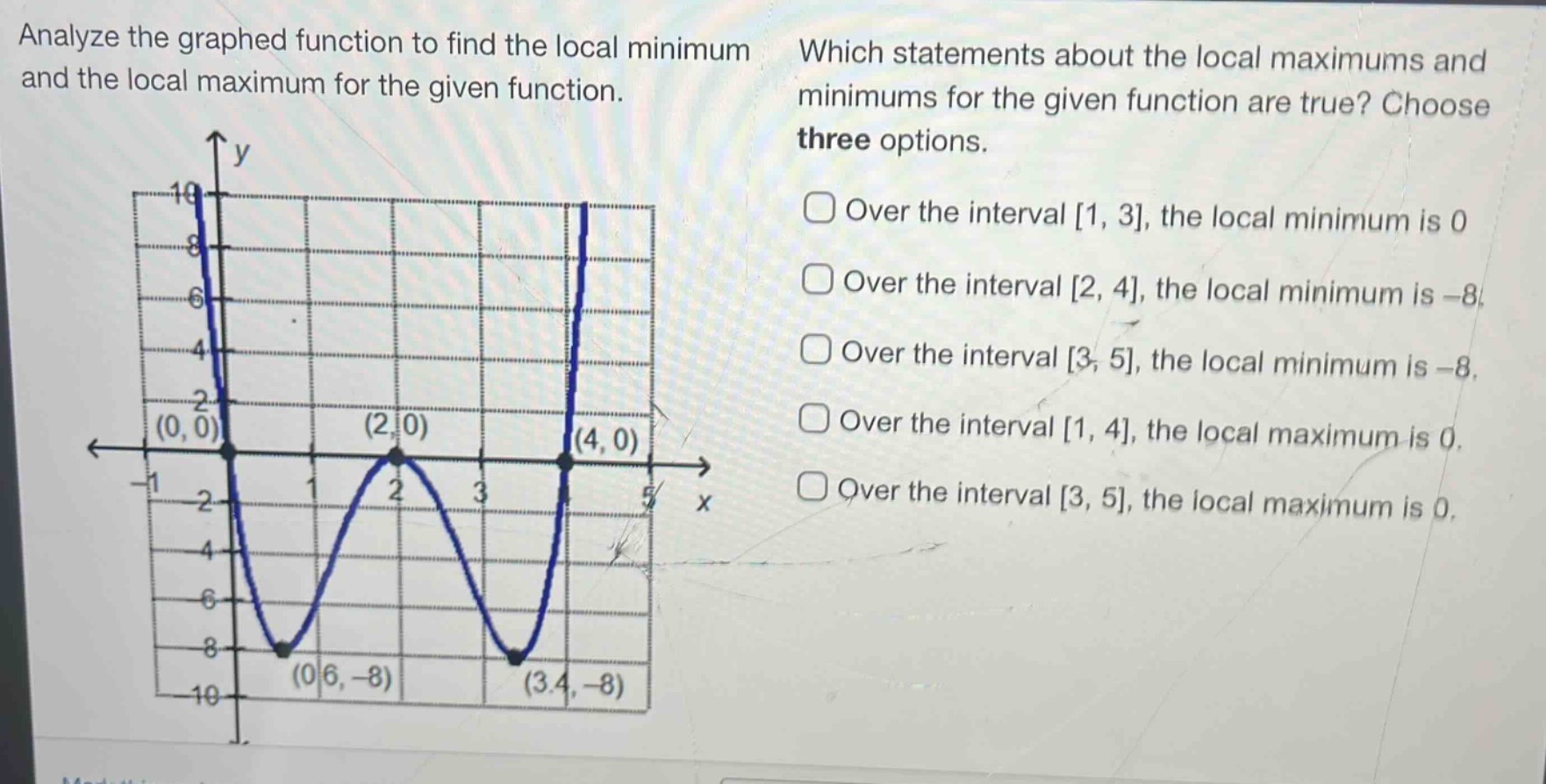analyze the graphed function to find the local minimum and the local maximum for the given function. which statements about the local maximums and minimums for the given function are true? choose three options. over the interval 1, 3, the local minimum is 0 over the interval 2, 4, the local minimum is -8 over the interval 3, 5, the local minimum is -8 over the interval 1, 4, the local maximum is 0 over the interval 3, 5, the local maximum is 0