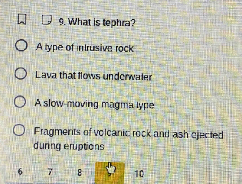 9. what is tephra?\na type of intrusive rock\nlava that flows underwater\na slow - moving magma type\nfragments of volcanic rock and ash ejected during eruptions