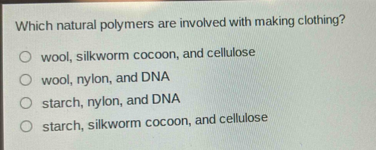 which natural polymers are involved with making clothing?\nwool, silkworm cocoon, and cellulose\nwool, nylon, and dna\nstarch, nylon, and dna\nstarch, silkworm cocoon, and cellulose