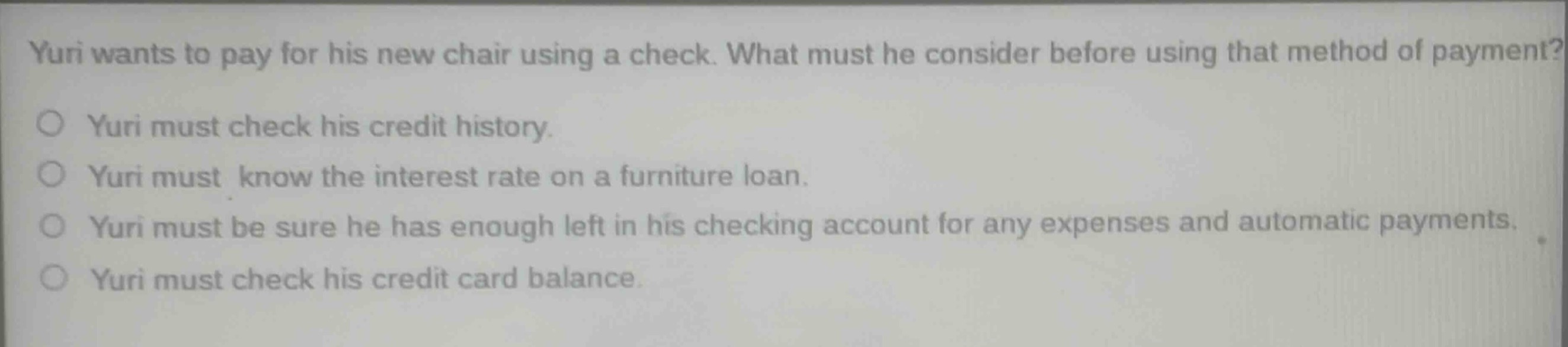 yuri wants to pay for his new chair using a check. what must he consider before using that method of payment?\no yuri must check his credit history.\no yuri must know the interest rate on a furniture loan.\no yuri must be sure he has enough left in his checking account for any expenses and automatic payments.\no yuri must check his credit card balance.