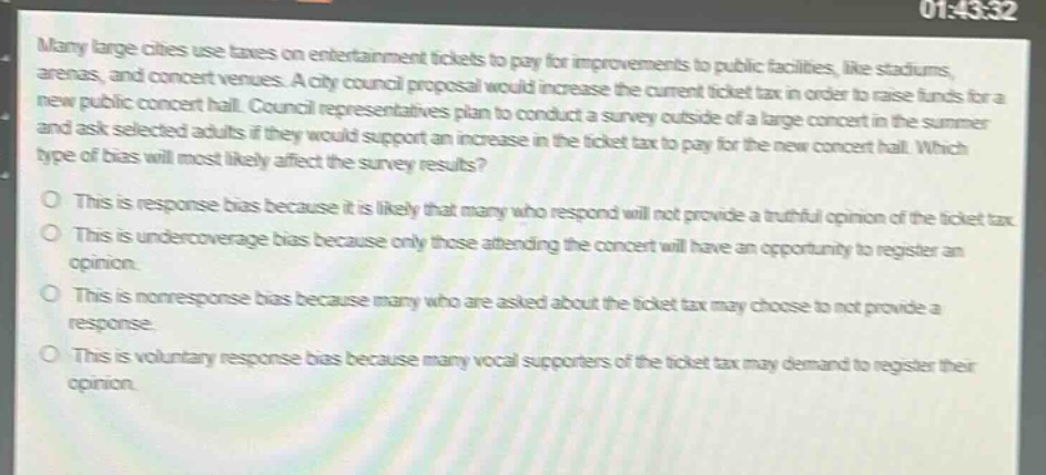 many large cities use taxes on entertainment tickets to pay for improvements to public facilities, like stadiums, arenas, and concert venues. a city council proposal would increase the current ticket tax in order to raise funds for a new public concert hall. council representatives plan to conduct a survey outside of a large concert in the summer and ask selected adults if they would support an increase in the ticket tax to pay for the new concert hall. which type of bias will most likely affect the survey results?\no this is response bias because it is likely that many who respond will not provide a truthful opinion of the ticket tax.\no this is undercoverage bias because only those attending the concert will have an opportunity to register an opinion.\no this is nonresponse bias because many who are asked about the ticket tax may choose to not provide a response.\no this is voluntary response bias because many vocal supporters of the ticket tax may demand to register their opinion.