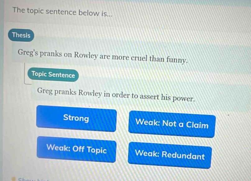 the topic sentence below is...\nthesis\ngregs pranks on rowley are more cruel than funny.\ntopic sentence\ngreg pranks rowley in order to assert his power.\nstrong\nweak: not a claim\nweak: off topic\nweak: redundant