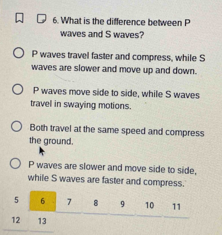 6. what is the difference between p waves and s waves?\np waves travel faster and compress, while s waves are slower and move up and down.\np waves move side to side, while s waves travel in swaying motions.\nboth travel at the same speed and compress the ground.\np waves are slower and move side to side, while s waves are faster and compress.
