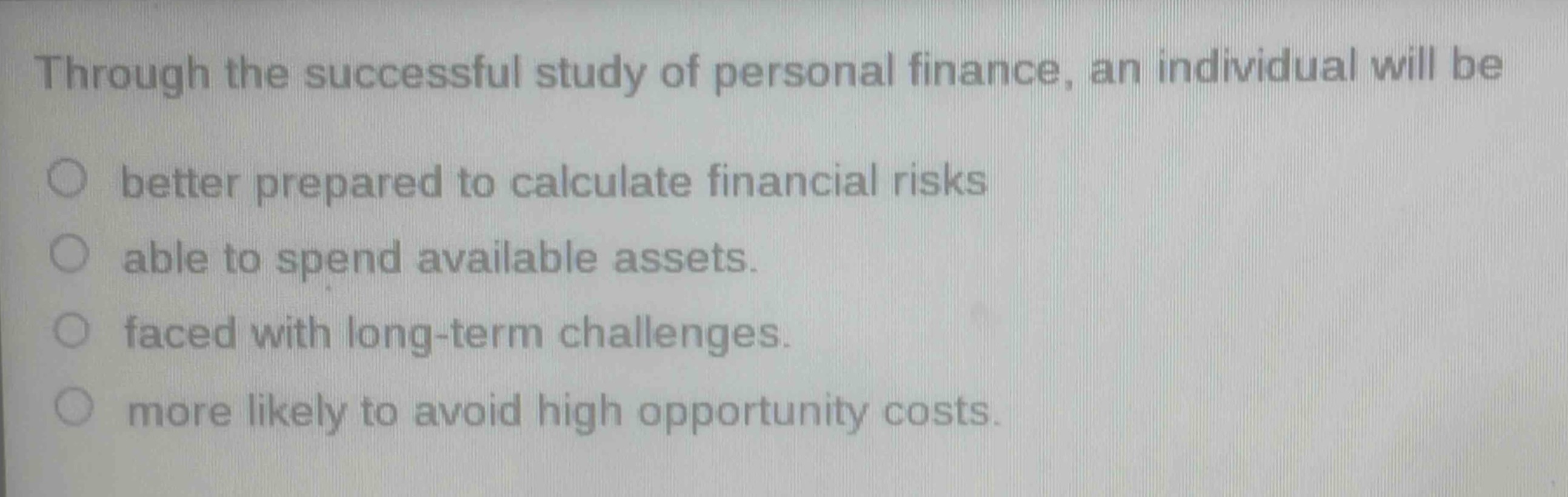 through the successful study of personal finance, an individual will be\n○ better prepared to calculate financial risks\n○ able to spend available assets.\n○ faced with long - term challenges.\n○ more likely to avoid high opportunity costs.