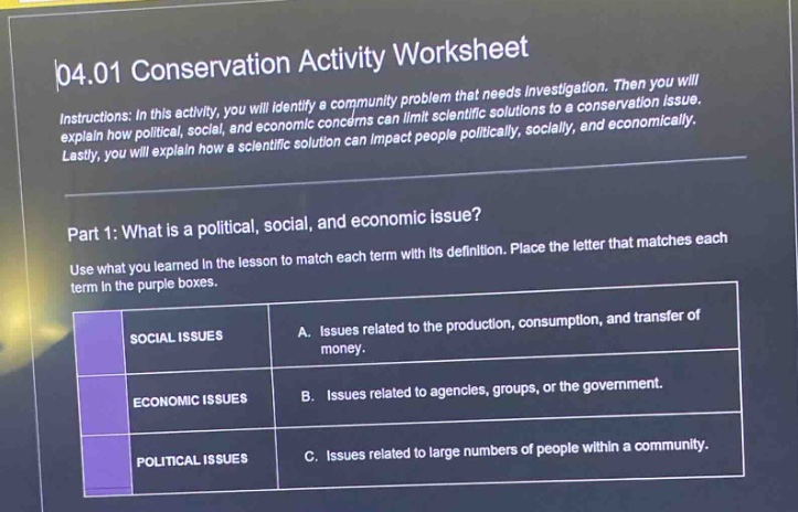 04.01 conservation activity worksheet\ninstructions: in this activity, you will identify a community problem that needs investigation. then you will explain how political, social, and economic concerns can limit scientific solutions to a conservation issue. lastly, you will explain how a scientific solution can impact people politically, socially, and economically.\npart 1: what is a political, social, and economic issue?\nuse what you learned in the lesson to match each term with its definition. place the letter that matches each term in the purple boxes.\n| |social issues|a. issues related to the production, consumption, and transfer of money.| \n| |economic issues|b. issues related to agencies, groups, or the government.| \n| |political issues|c. issues related to large numbers of people within a community.|
