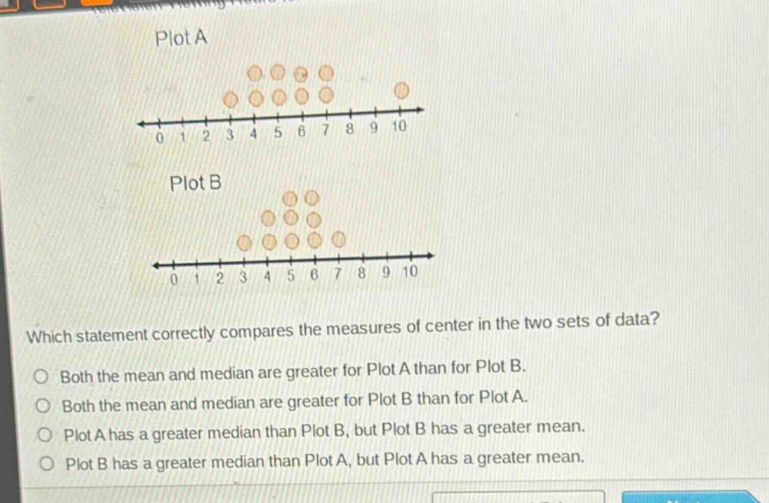 plot a\n0 1 2 3 4 5 6 7 8 9 10\nplot b\n0 1 2 3 4 5 6 7 8 9 10\nwhich statement correctly compares the measures of center in the two sets of data?\nboth the mean and median are greater for plot a than for plot b.\nboth the mean and median are greater for plot b than for plot a.\nplot a has a greater median than plot b, but plot b has a greater mean.\nplot b has a greater median than plot a, but plot a has a greater mean.