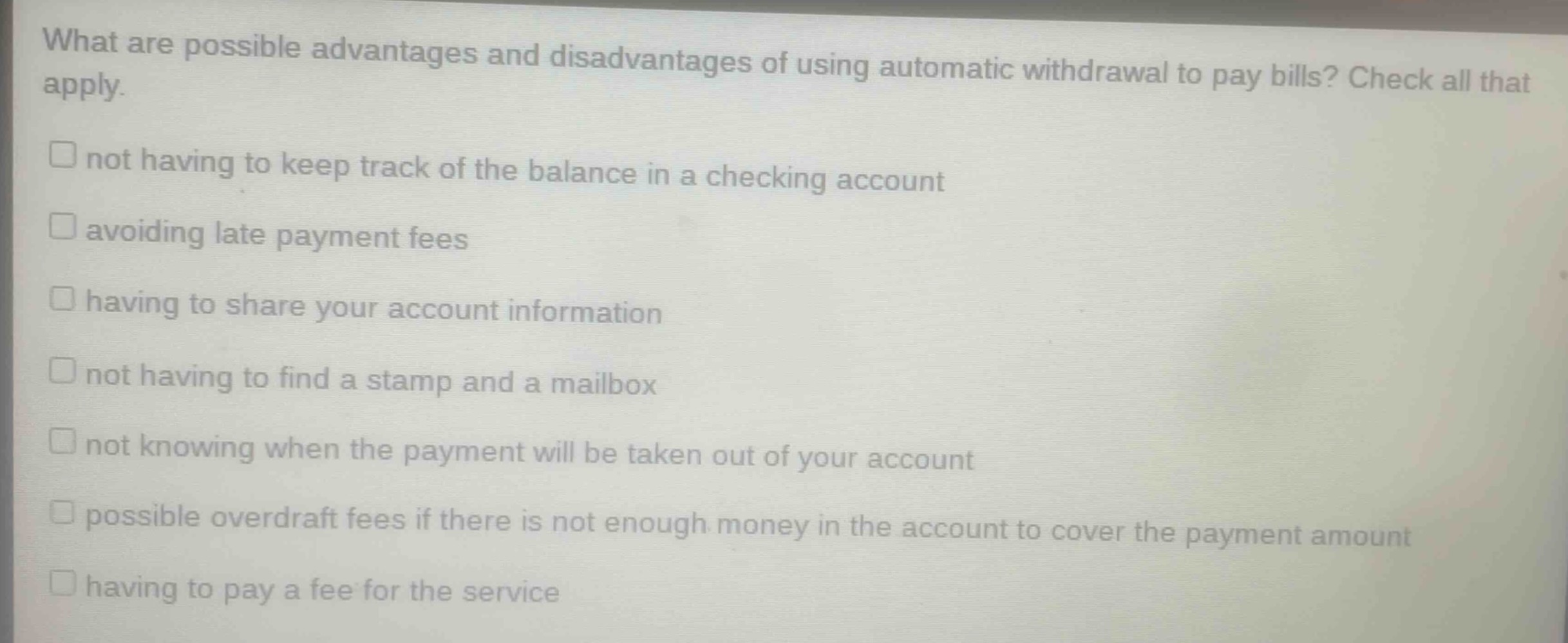 what are possible advantages and disadvantages of using automatic withdrawal to pay bills? check all that apply.\nnot having to keep track of the balance in a checking account\navoiding late payment fees\nhaving to share your account information\nnot having to find a stamp and a mailbox\nnot knowing when the payment will be taken out of your account\npossible overdraft fees if there is not enough money in the account to cover the payment amount\nhaving to pay a fee for the service